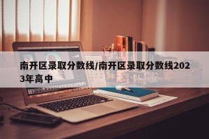 南开区录取分数线/南开区录取分数线2023年高中