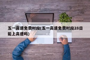 五一高速免费时段(五一高速免费时段28日能上高速吗)