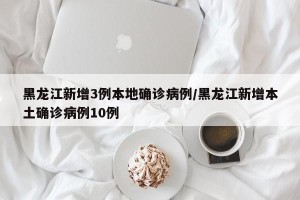 黑龙江新增3例本地确诊病例/黑龙江新增本土确诊病例10例