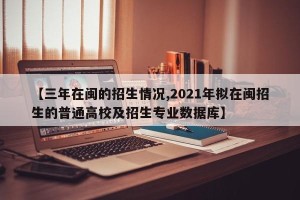 【三年在闽的招生情况,2021年拟在闽招生的普通高校及招生专业数据库】