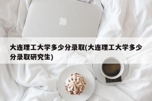 大连理工大学多少分录取(大连理工大学多少分录取研究生)
