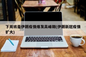 下周将是伊朗疫情爆发高峰期(伊朗新冠疫情扩大)