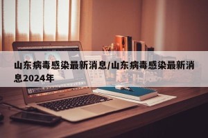 山东病毒感染最新消息/山东病毒感染最新消息2024年