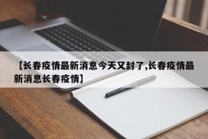 【长春疫情最新消息今天又封了,长春疫情最新消息长春疫情】