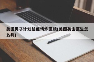 美国男子计划趁疫情炸医院(美国袭击医生怎么判)