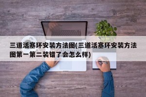三道活塞环安装方法图(三道活塞环安装方法图第一第二装错了会怎么样)
