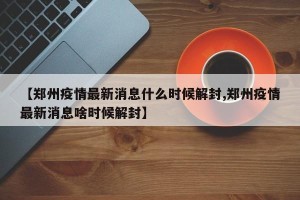 【郑州疫情最新消息什么时候解封,郑州疫情最新消息啥时候解封】