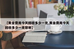 【黄金费用今天回收多少一克,黄金费用今天回收多少一克邯郸】
