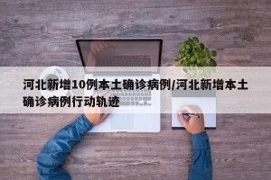 河北新增10例本土确诊病例/河北新增本土确诊病例行动轨迹