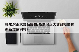 哈尔滨正大食品疫情/哈尔滨正大食品疫情有新新增病例吗?