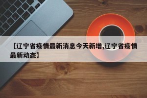 【辽宁省疫情最新消息今天新增,辽宁省疫情最新动态】