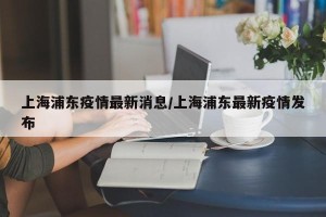 上海浦东疫情最新消息/上海浦东最新疫情发布