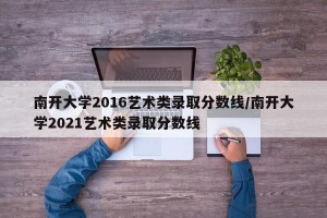 南开大学2016艺术类录取分数线/南开大学2021艺术类录取分数线