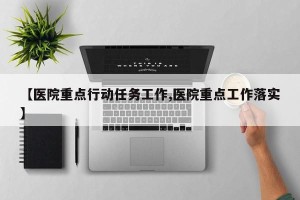 【医院重点行动任务工作,医院重点工作落实】
