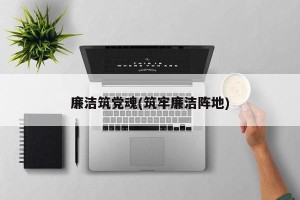 廉洁筑党魂(筑牢廉洁阵地)