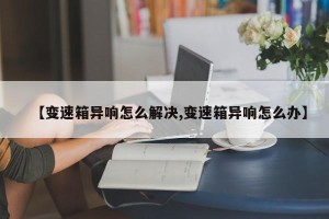 【变速箱异响怎么解决,变速箱异响怎么办】