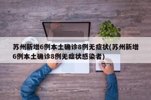 苏州新增6例本土确诊8例无症状(苏州新增6例本土确诊8例无症状感染者)