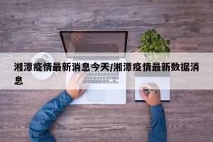 湘潭疫情最新消息今天/湘潭疫情最新数据消息