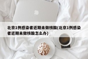 北京1例感染者近期未做核酸(北京1例感染者近期未做核酸怎么办)