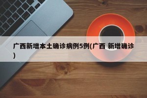 广西新增本土确诊病例5例(广西 新增确诊)