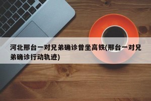 河北邢台一对兄弟确诊曾坐高铁(邢台一对兄弟确诊行动轨迹)