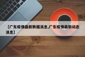 【广东疫情最新数据消息,广东疫情最新动态消息】