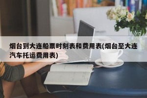 烟台到大连船票时刻表和费用表(烟台至大连汽车托运费用表)