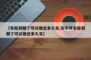 【车险到期了可以推迟多久交,车不开车险到期了可以推迟多久交】