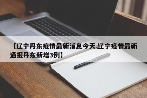 【辽宁丹东疫情最新消息今天,辽宁疫情最新通报丹东新增3例】