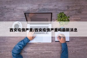 西安疫情严重/西安疫情严重吗最新消息