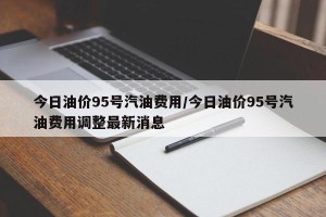 今日油价95号汽油费用/今日油价95号汽油费用调整最新消息