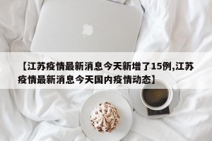 【江苏疫情最新消息今天新增了15例,江苏疫情最新消息今天国内疫情动态】