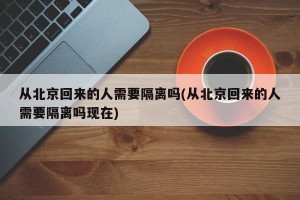 从北京回来的人需要隔离吗(从北京回来的人需要隔离吗现在)