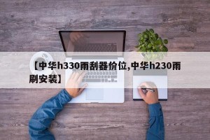 【中华h330雨刮器价位,中华h230雨刷安装】