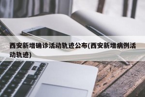 西安新增确诊活动轨迹公布(西安新增病例活动轨迹)