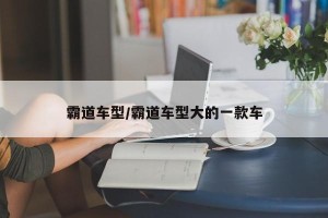 霸道车型/霸道车型大的一款车