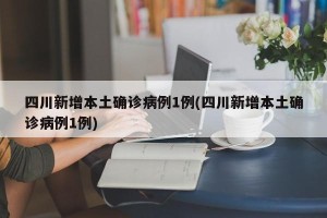 四川新增本土确诊病例1例(四川新增本土确诊病例1例)