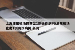 上海浦东机场排查出1例确诊病例/浦东机场查出1例确诊病例 新闻