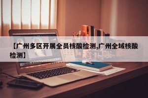 【广州多区开展全员核酸检测,广州全域核酸检测】