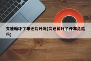 变速箱坏了车还能开吗(变速箱坏了开车危险吗)