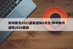 郑州限号2021最新通知6月份/郑州限号通知2020最新