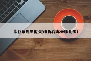 库存车哪里能买到(库存车去哪儿买)
