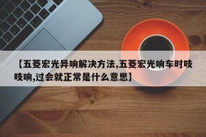 【五菱宏光异响解决方法,五菱宏光响车时吱吱响,过会就正常是什么意思】