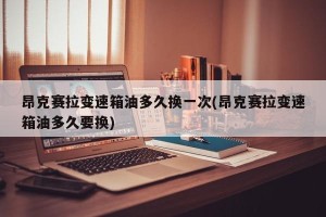 昂克赛拉变速箱油多久换一次(昂克赛拉变速箱油多久要换)