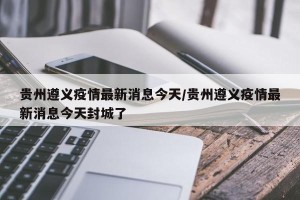 贵州遵义疫情最新消息今天/贵州遵义疫情最新消息今天封城了