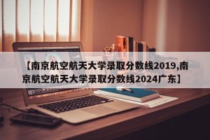 【南京航空航天大学录取分数线2019,南京航空航天大学录取分数线2024广东】