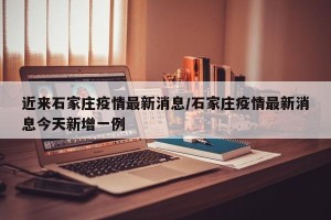 近来石家庄疫情最新消息/石家庄疫情最新消息今天新增一例