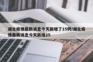 湖北疫情最新消息今天新增了15例/湖北疫情最新消息今天新增25