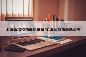 上海新增疫情最新情况/上海新疫情最新公布