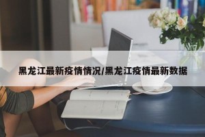黑龙江最新疫情情况/黑龙江疫情最新数据